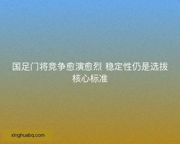 国足门将竞争愈演愈烈 稳定性仍是选拔核心标准