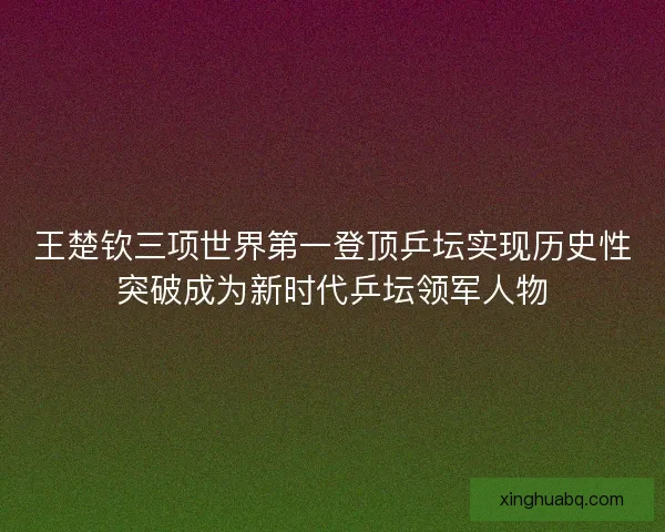 王楚钦三项世界第一登顶乒坛实现历史性突破成为新时代乒坛领军人物 王楚钦三项世界第一登顶乒坛实现历史性突破成为新时代乒坛领军人物