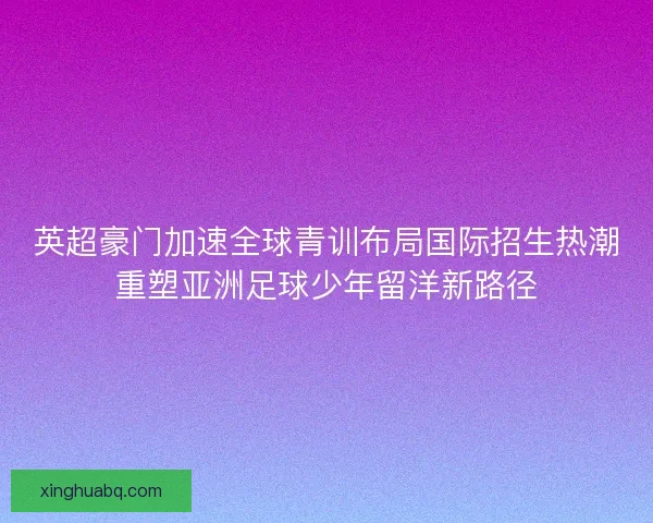 英超豪门加速全球青训布局国际招生热潮重塑亚洲足球少年留洋新路径 英超豪门加速全球青训布局国际招生热潮重塑亚洲足球少年留洋新路径