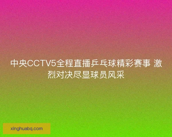 中央CCTV5全程直播乒乓球精彩赛事 激烈对决尽显球员风采 中央CCTV5全程直播乒乓球精彩赛事 激烈对决尽显球员风采
