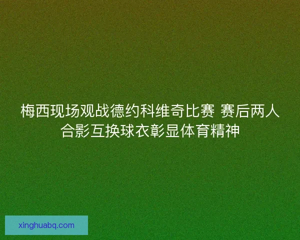 梅西现场观战德约科维奇比赛 赛后两人合影互换球衣彰显体育精神
