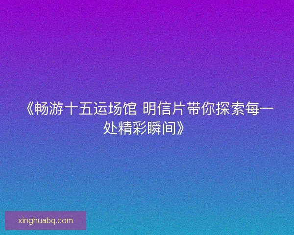 《畅游十五运场馆 明信片带你探索每一处精彩瞬间》 《畅游十五运场馆 明信片带你探索每一处精彩瞬间》