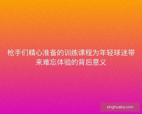 枪手们精心准备的训练课程为年轻球迷带来难忘体验的背后意义 枪手们精心准备的训练课程为年轻球迷带来难忘体验的背后意义
