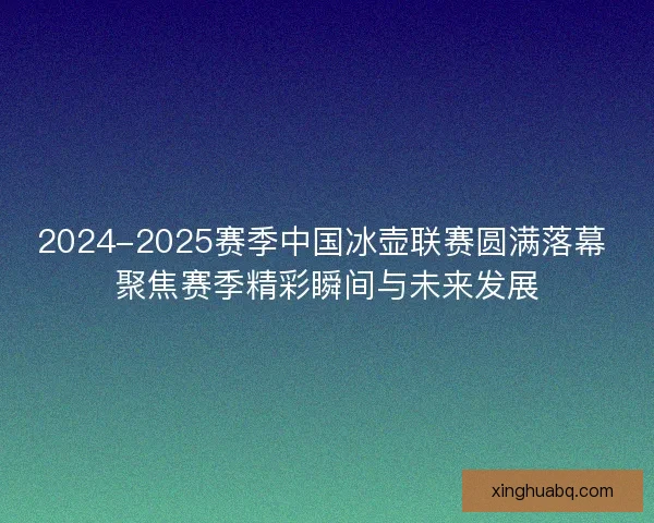 2024-2025赛季中国冰壶联赛圆满落幕 聚焦赛季精彩瞬间与未来发展