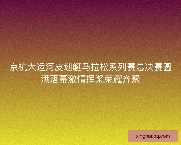 京杭大运河皮划艇马拉松系列赛总决赛圆满落幕激情挥桨荣耀齐聚 京杭大运河皮划艇马拉松系列赛总决赛圆满落幕激情挥桨荣耀齐聚